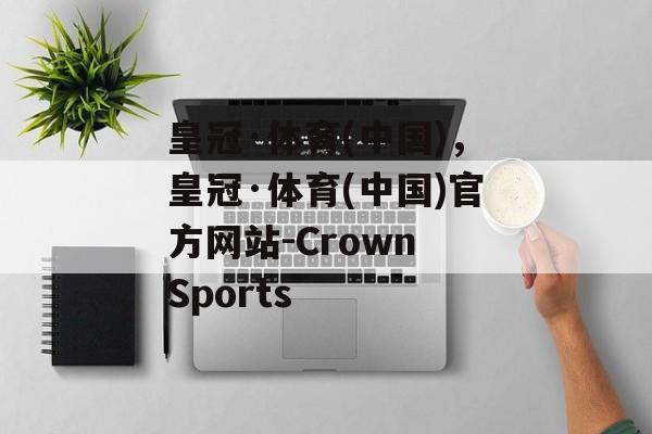 皇冠·体育(中国)，皇冠·体育(中国)官方网站-Crown Sports